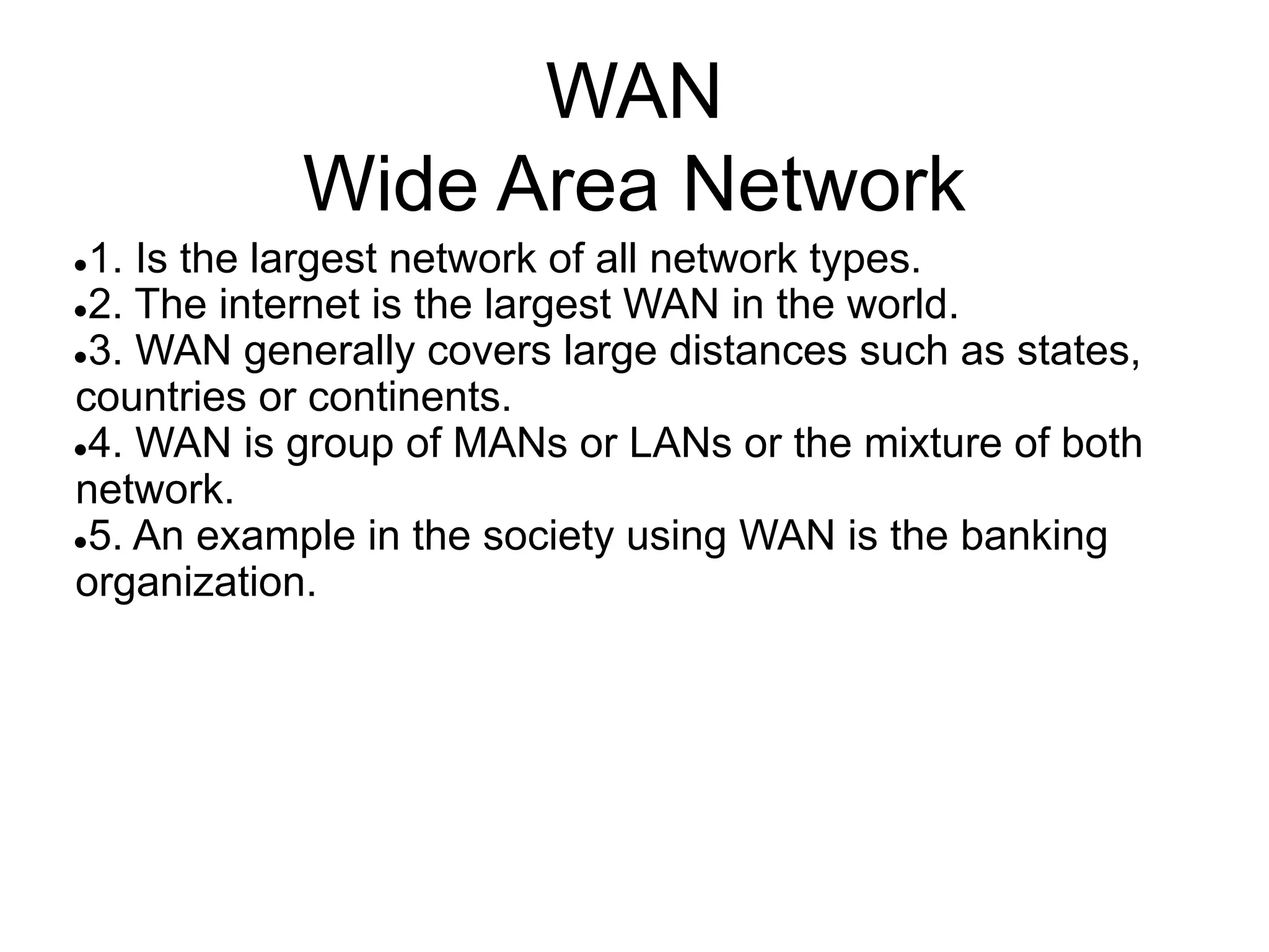 WAN
Wide Area Network
●1. Is the largest network of all network types.
●2. The internet is the largest WAN in the world.
●3. WAN generally covers large distances such as states,
countries or continents.
●4. WAN is group of MANs or LANs or the mixture of both
network.
●5. An example in the society using WAN is the banking
organization.
 