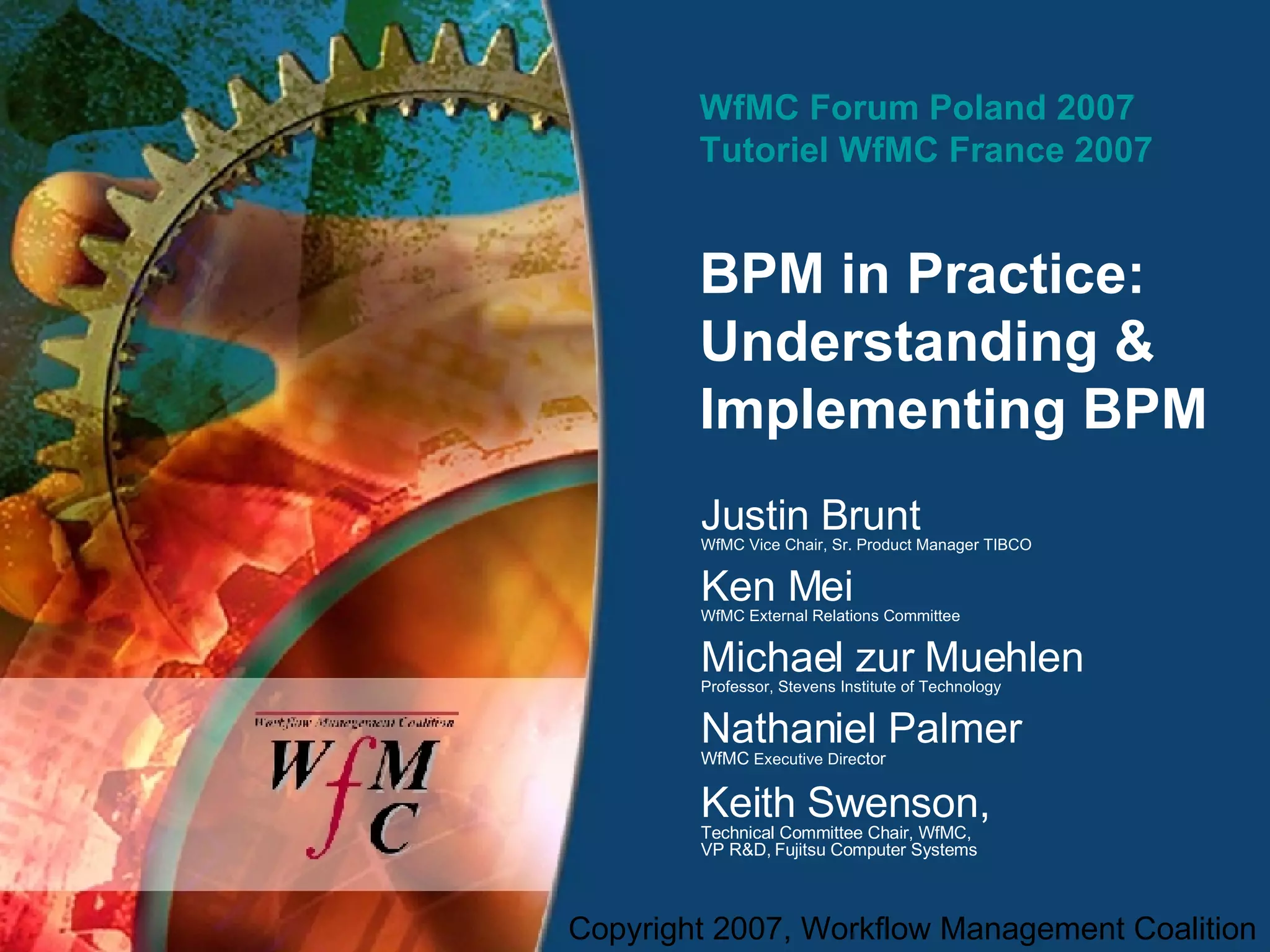 WfMC Forum Poland 2007 Tutoriel WfMC France 2007 BPM in Practice:  Understanding & Implementing BPM  Justin Brunt WfMC Vice Chair, Sr. Product Manager TIBCO Ken Mei WfMC External Relations Committee Michael zur Muehlen Professor, Stevens Institute of Technology Nathaniel Palmer WfMC  Executive Dire ctor Keith Swenson,  Technical Committee Chair, WfMC,  VP R&D, Fujitsu Computer Systems 