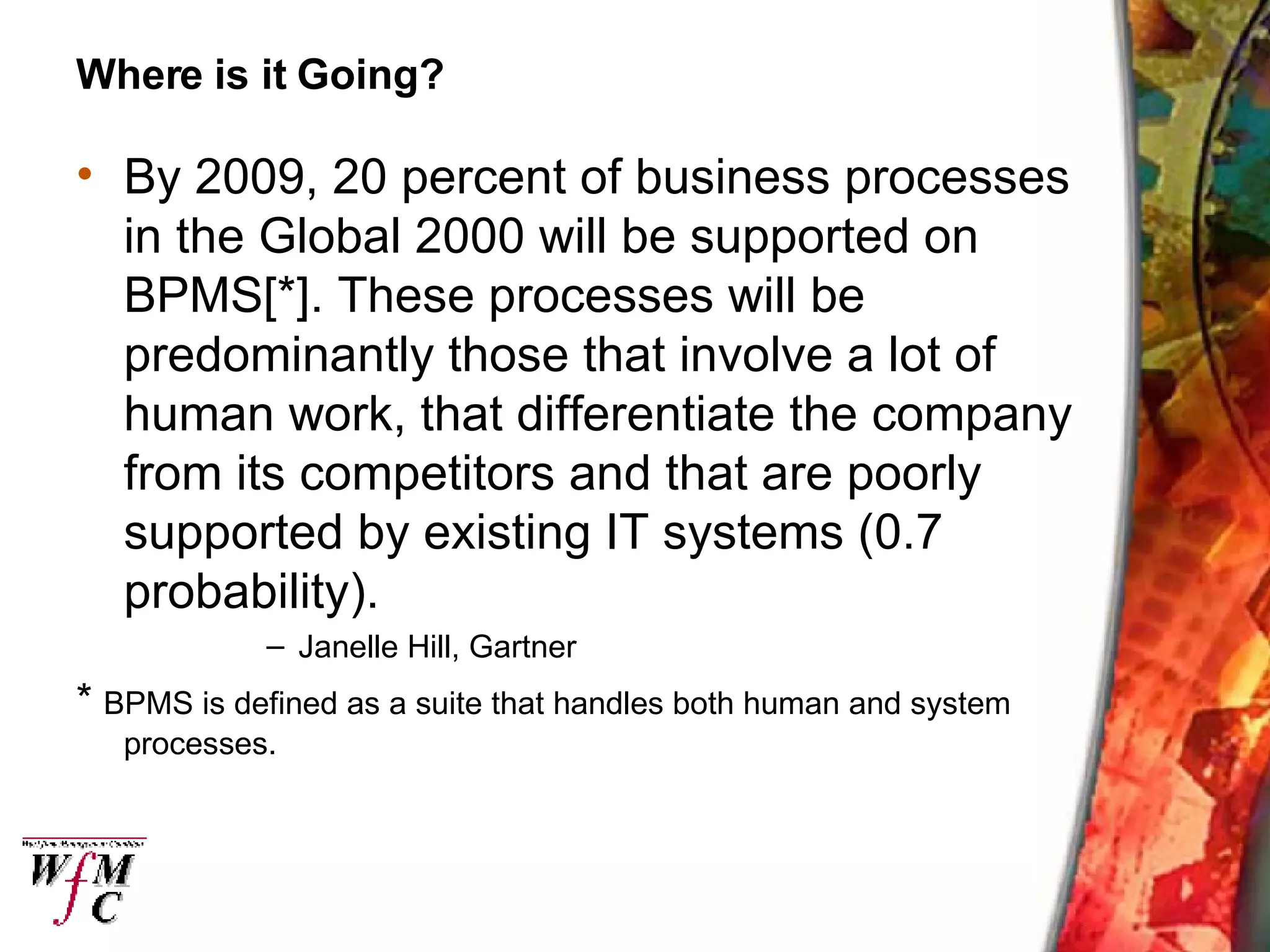 Where is it Going? By 2009, 20 percent of business processes in the Global 2000 will be supported on BPMS[*]. These processes will be predominantly those that involve a lot of human work, that differentiate the company from its competitors and that are poorly supported by existing IT systems (0.7 probability). Janelle Hill, Gartner *  BPMS is defined as a suite that handles both human and system processes. 
