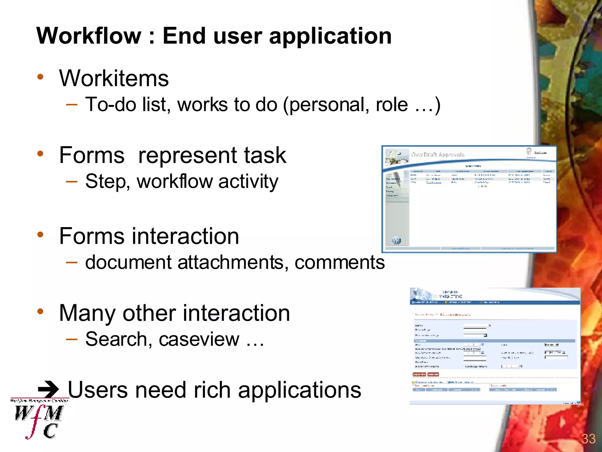 Workflow : End user application Workitems To-do list, works to do (personal, role …) Forms  represent task  Step, workflow activity Forms interaction document attachments, comments Many other interaction Search, caseview …    Users need rich applications 