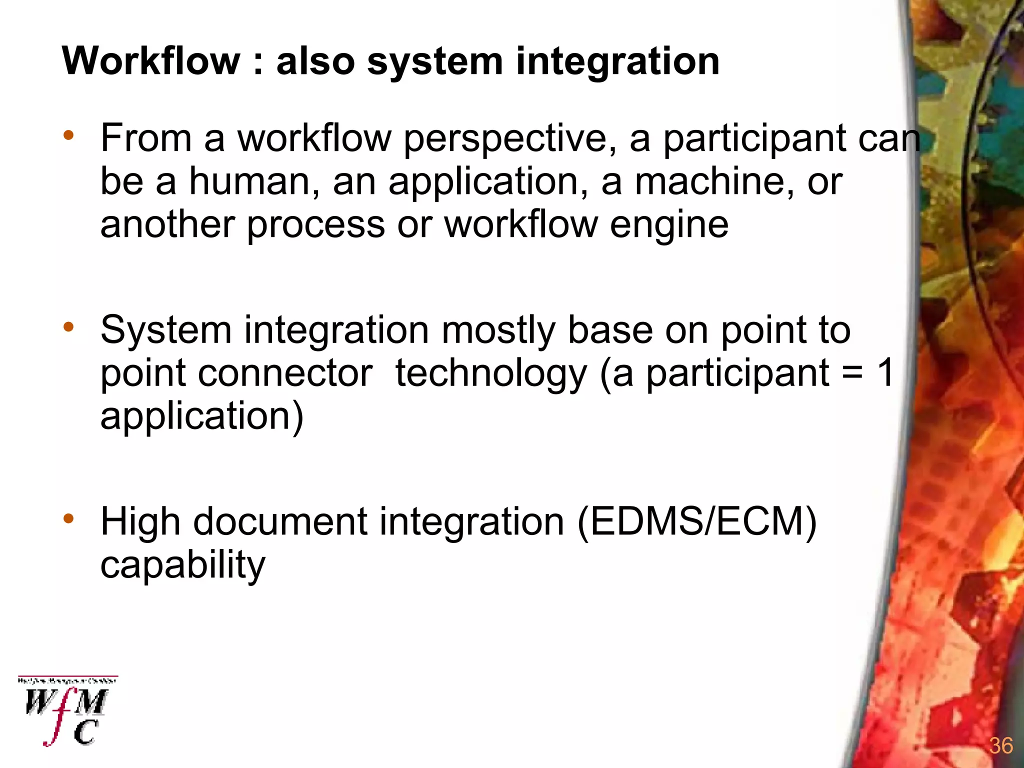 Workflow : also system integration From a workflow perspective, a participant can be a human, an application, a machine, or another process or workflow engine  System integration mostly base on point to point connector  technology (a participant = 1 application) High document integration (EDMS/ECM) capability 