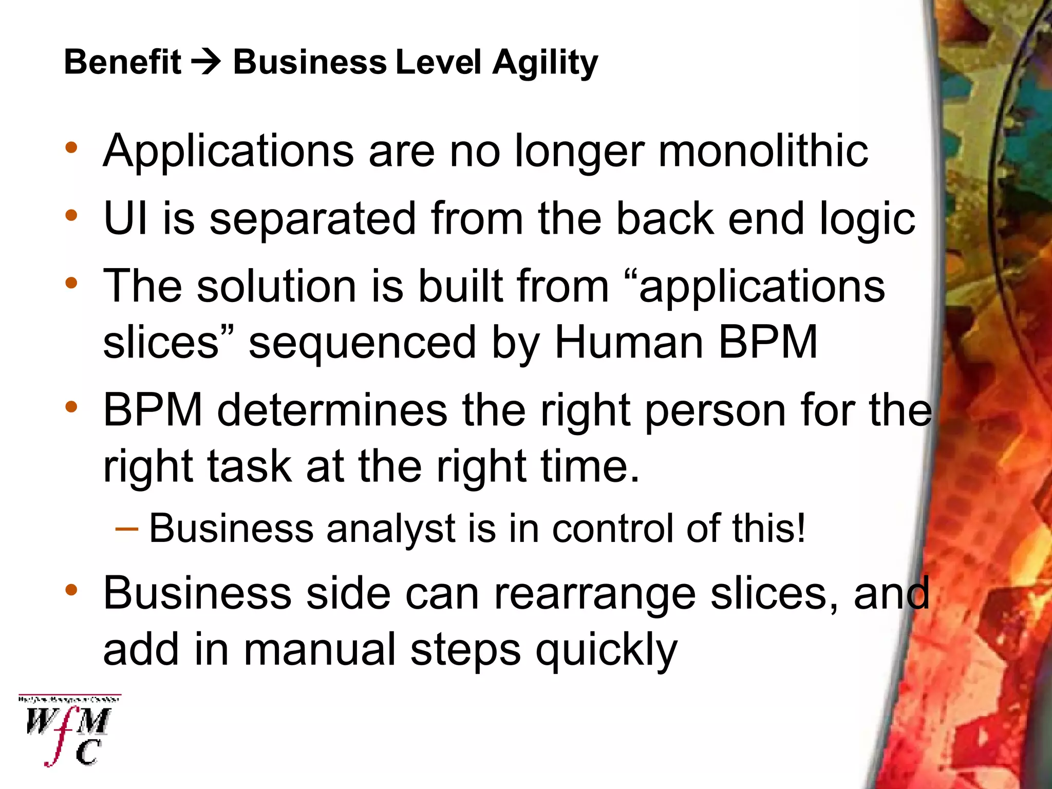 Benefit    Business Level Agility Applications are no longer monolithic UI is separated from the back end logic The solution is built from “applications slices” sequenced by Human BPM BPM determines the right person for the right task at the right time. Business analyst is in control of this! Business side can rearrange slices, and add in manual steps quickly 