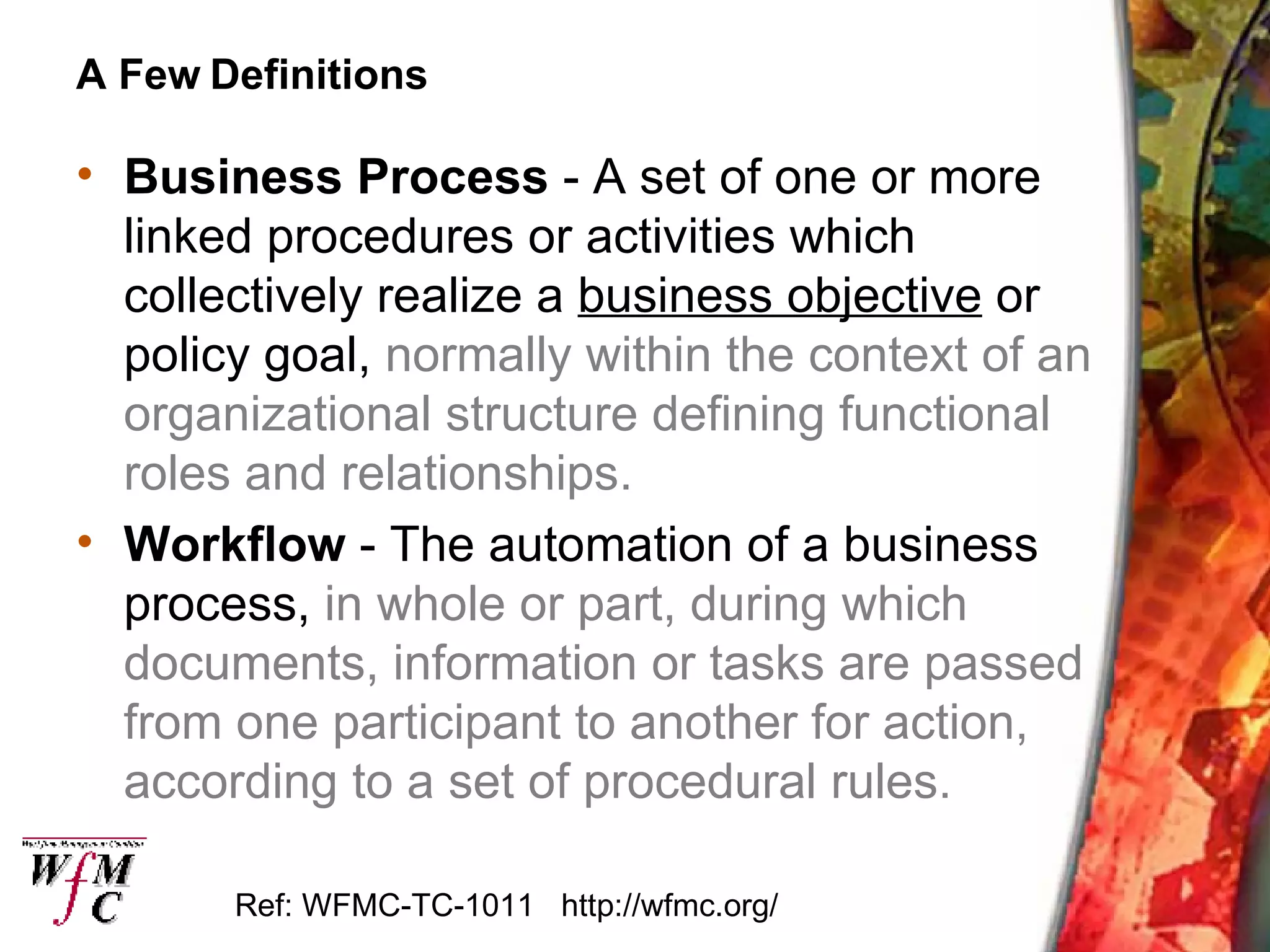 A Few Definitions Business Process  - A set of one or more linked procedures or activities which collectively realize a  business objective  or policy goal,  normally within the context of an organizational structure defining functional roles and relationships.   Workflow  - The automation of a business process,  in whole or part, during which documents, information or tasks are passed from one participant to another for action, according to a set of procedural rules. Ref: WFMC-TC-1011  http://wfmc.org/ 