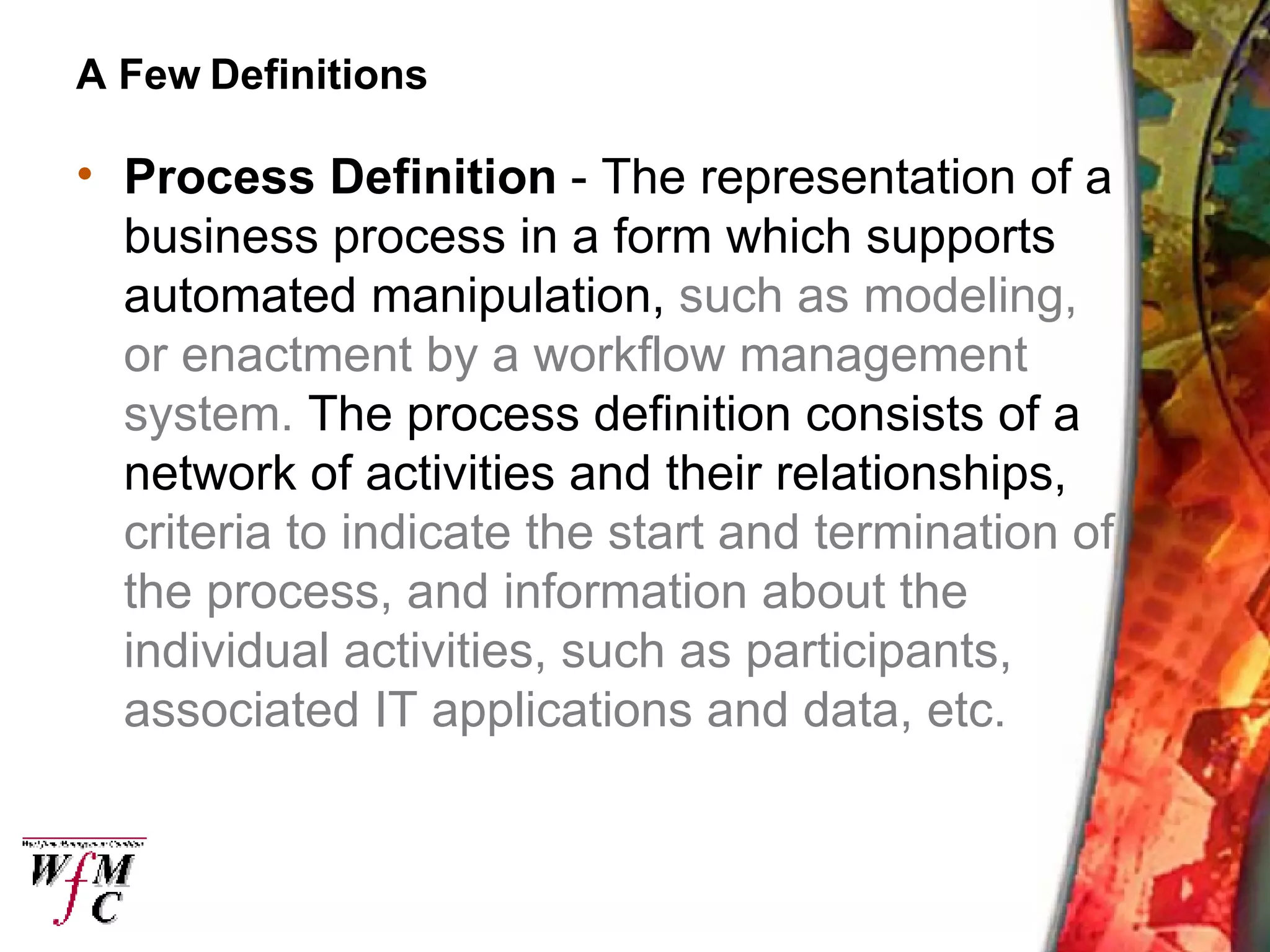 A Few Definitions Process Definition  - The representation of a business process in a form which supports automated manipulation,  such as modeling, or enactment by a workflow management system.  The process definition consists of a network of activities and their relationships,  criteria to indicate the start and termination of the process, and information about the individual activities, such as participants, associated IT applications and data, etc. 