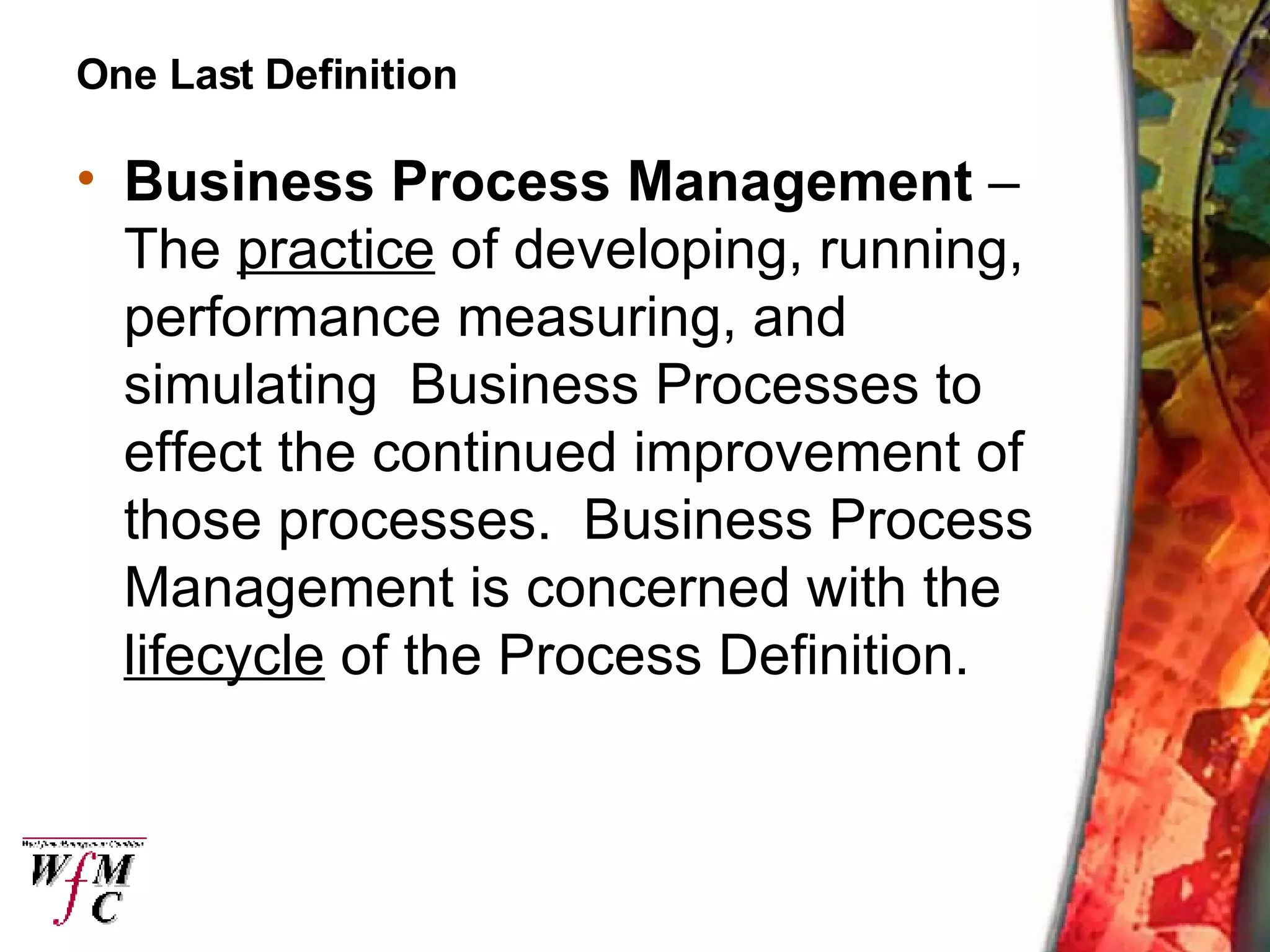 One Last Definition Business Process Management  – The  practice  of developing, running, performance measuring, and simulating  Business Processes to effect the continued improvement of those processes.  Business Process Management is concerned with the  lifecycle  of the Process Definition. 