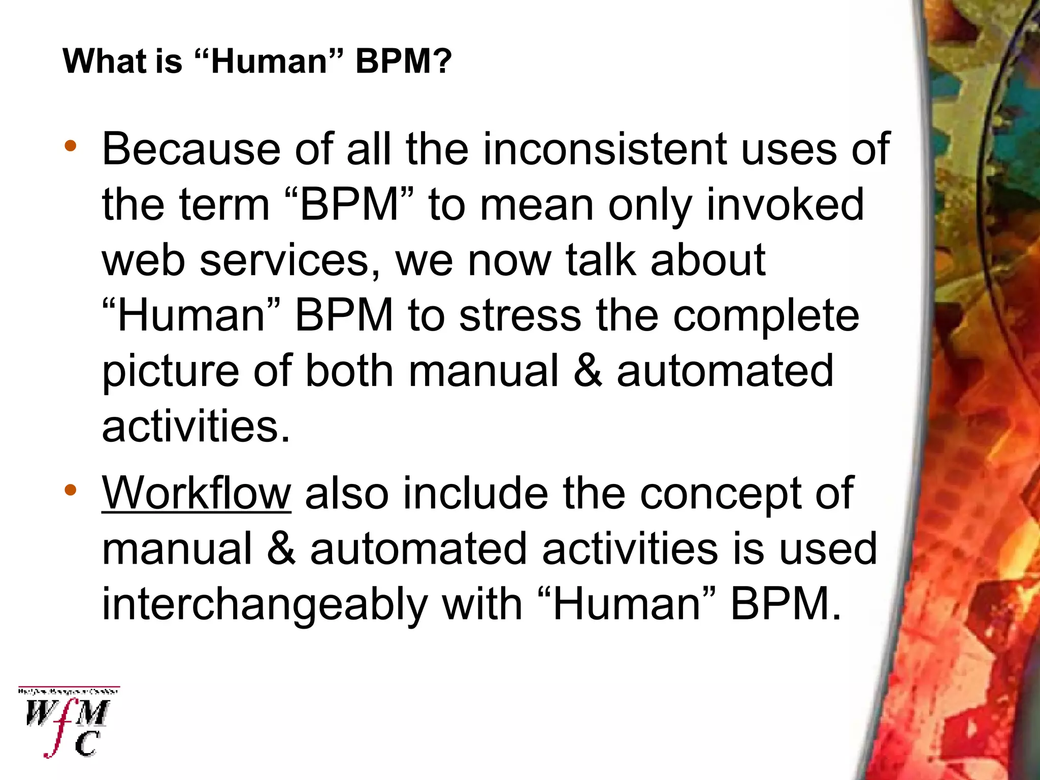 What is “Human” BPM? Because of all the inconsistent uses of the term “BPM” to mean only invoked web services, we now talk about “Human” BPM to stress the complete picture of both manual & automated activities. Workflow  also include the concept of manual & automated activities is used interchangeably with “Human” BPM. 
