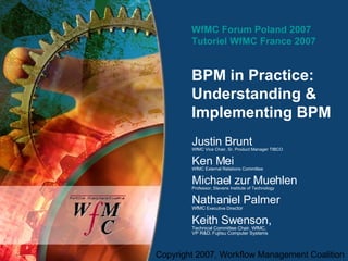WfMC Forum Poland 2007 Tutoriel WfMC France 2007 BPM in Practice:  Understanding & Implementing BPM  Justin Brunt WfMC Vice Chair, Sr. Product Manager TIBCO Ken Mei WfMC External Relations Committee Michael zur Muehlen Professor, Stevens Institute of Technology Nathaniel Palmer WfMC  Executive Dire ctor Keith Swenson,  Technical Committee Chair, WfMC,  VP R&D, Fujitsu Computer Systems 