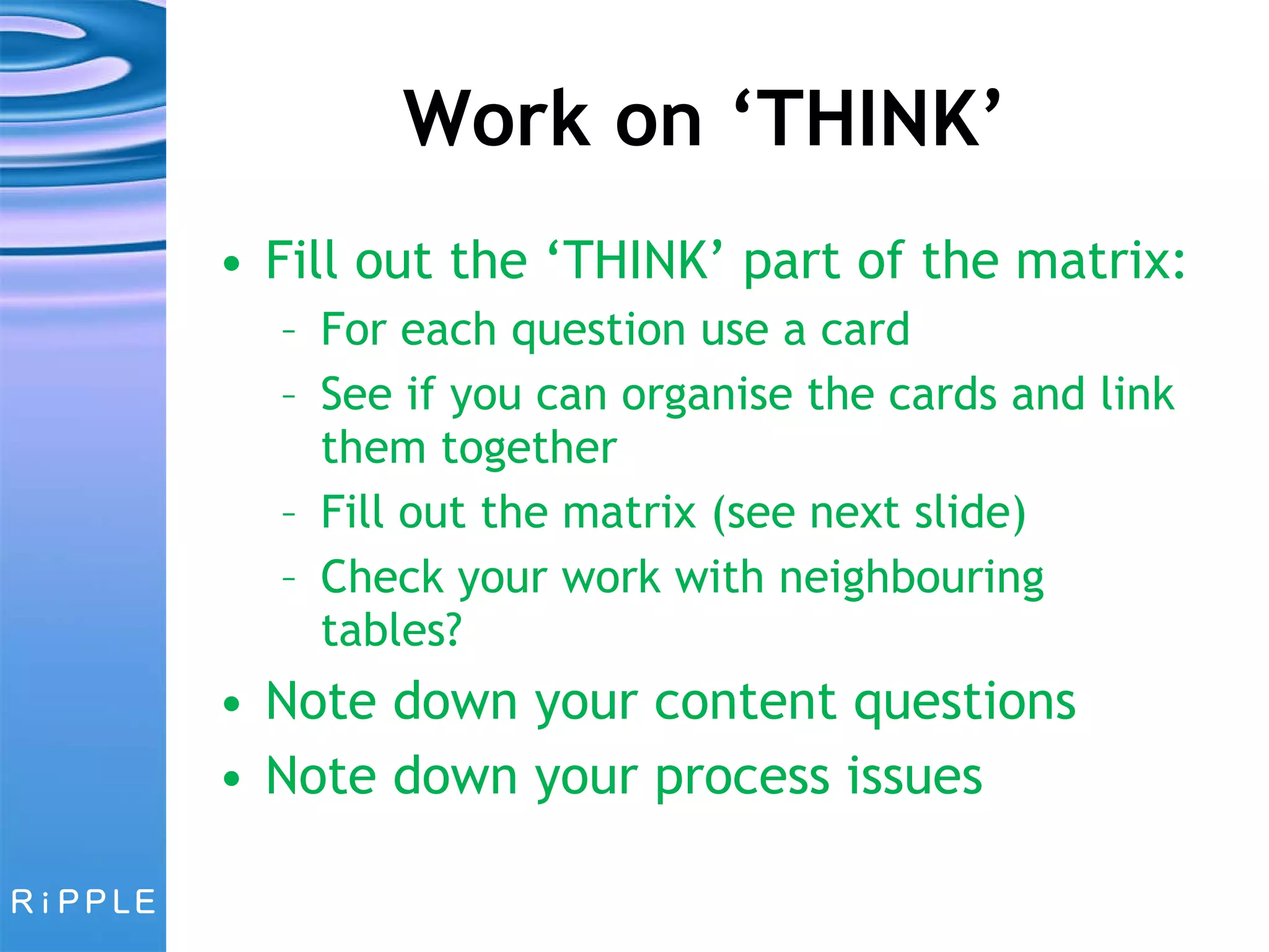 Work on ‘THINK’ Fill out the ‘THINK’ part of the matrix: For each question use a card See if you can organise the cards and link them together Fill out the matrix (see next slide) Check your work with neighbouring tables? Note down your content questions Note down your process issues 