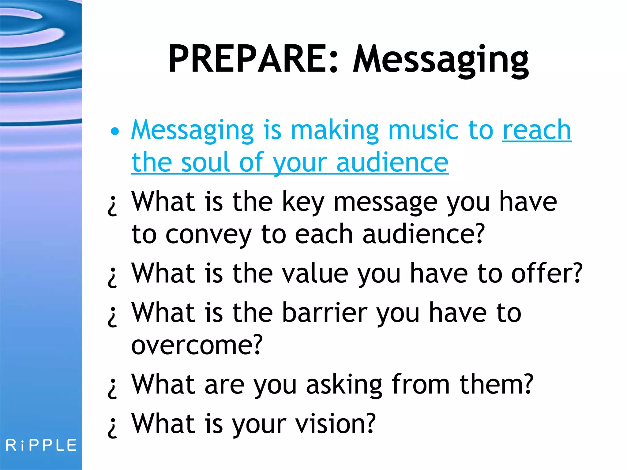 PREPARE: Messaging Messaging is making music to  reach the soul of your audience What is the key message you have to convey to each audience? What is the value you have to offer? What is the barrier you have to overcome? What are you asking from them? What is your vision? 
