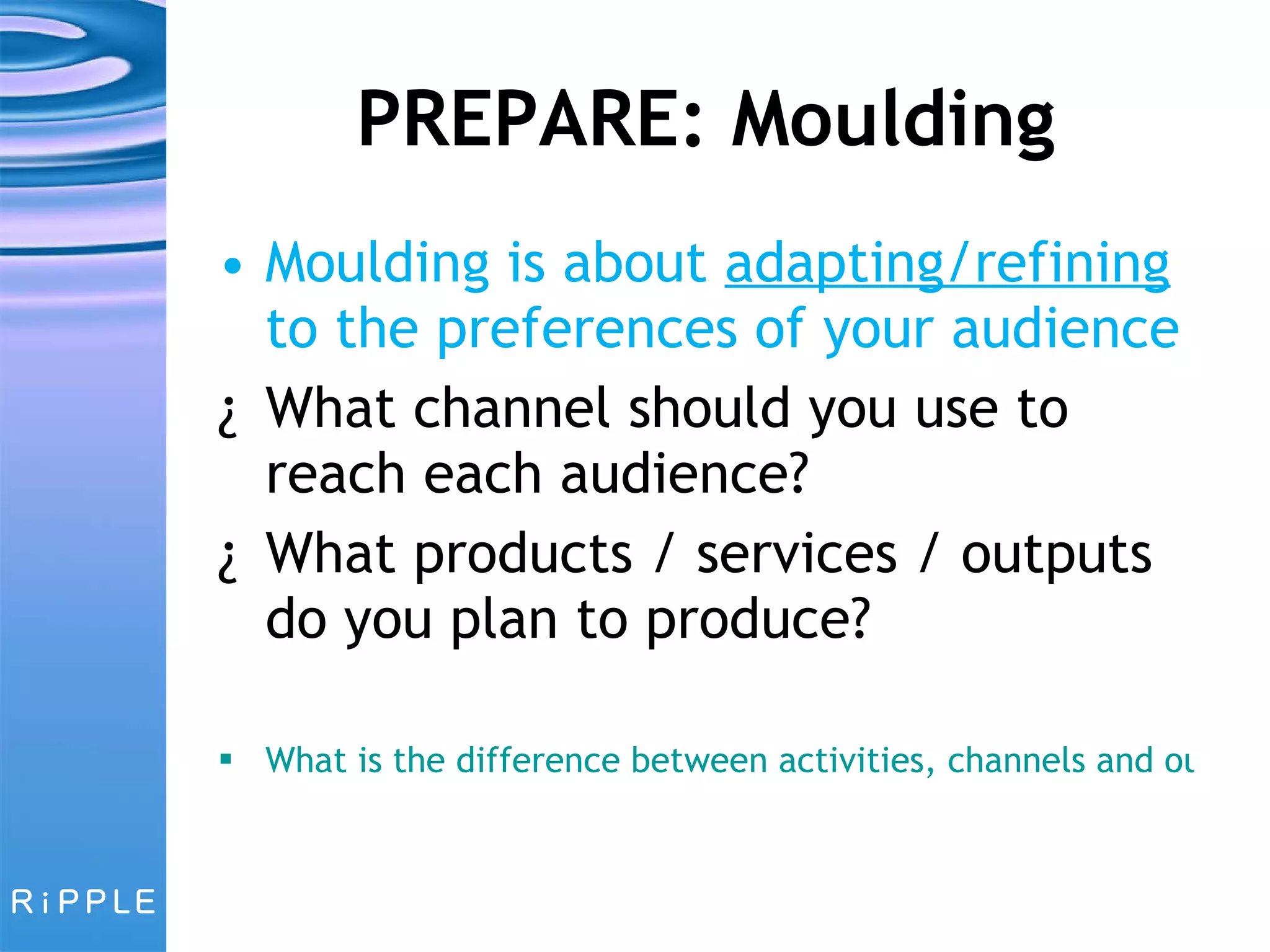 PREPARE: Moulding Moulding is about  adapting/refining  to the preferences of your audience What channel should you use to reach each audience?  What products / services / outputs do you plan to produce? What is the difference between activities, channels and outputs? 