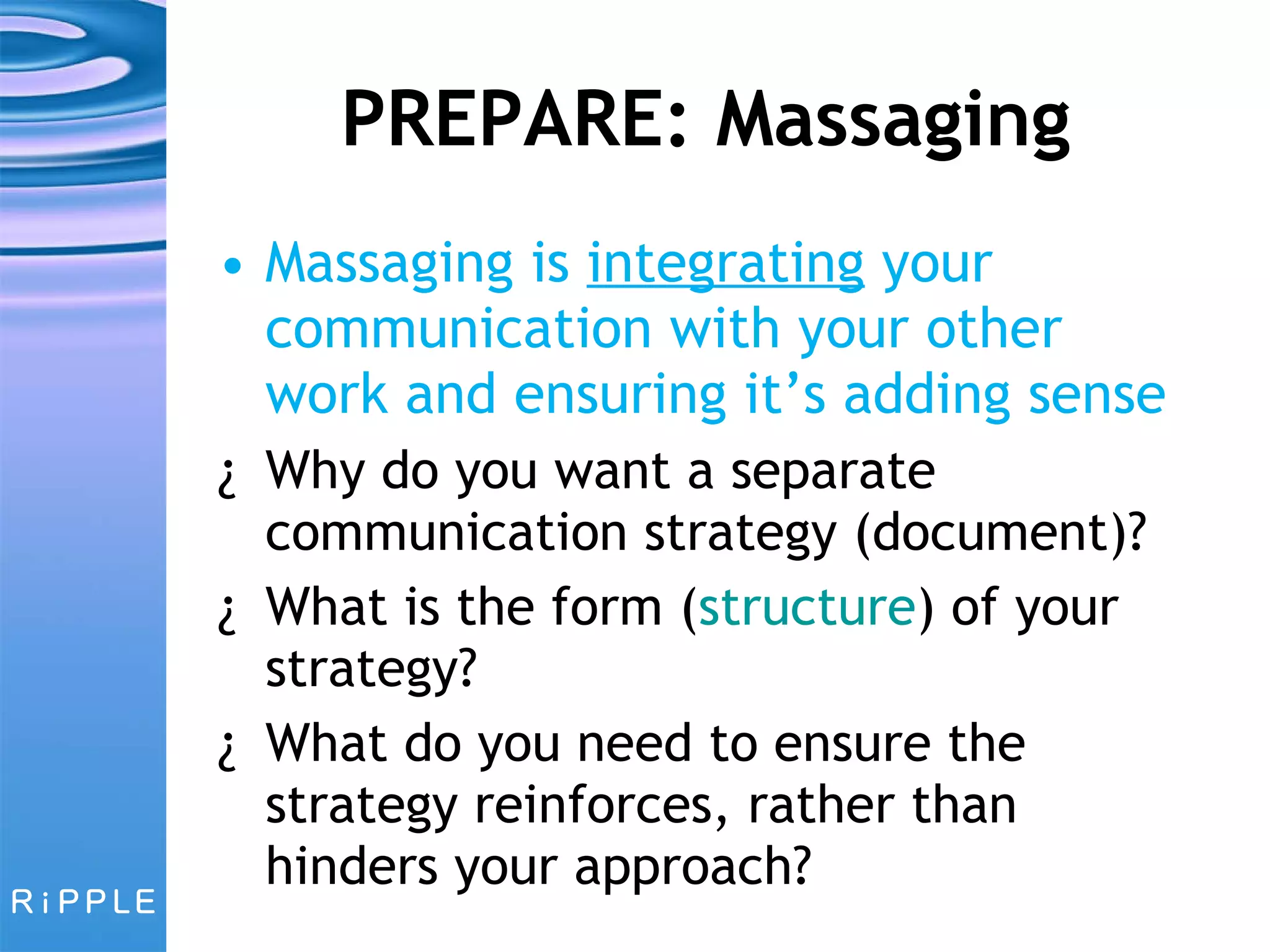PREPARE: Massaging Massaging is  integrating  your communication with your other work and ensuring it’s adding sense Why do you want a separate communication strategy (document)? What is the form ( structure ) of your strategy?  What do you need to ensure the strategy reinforces, rather than hinders your approach? 