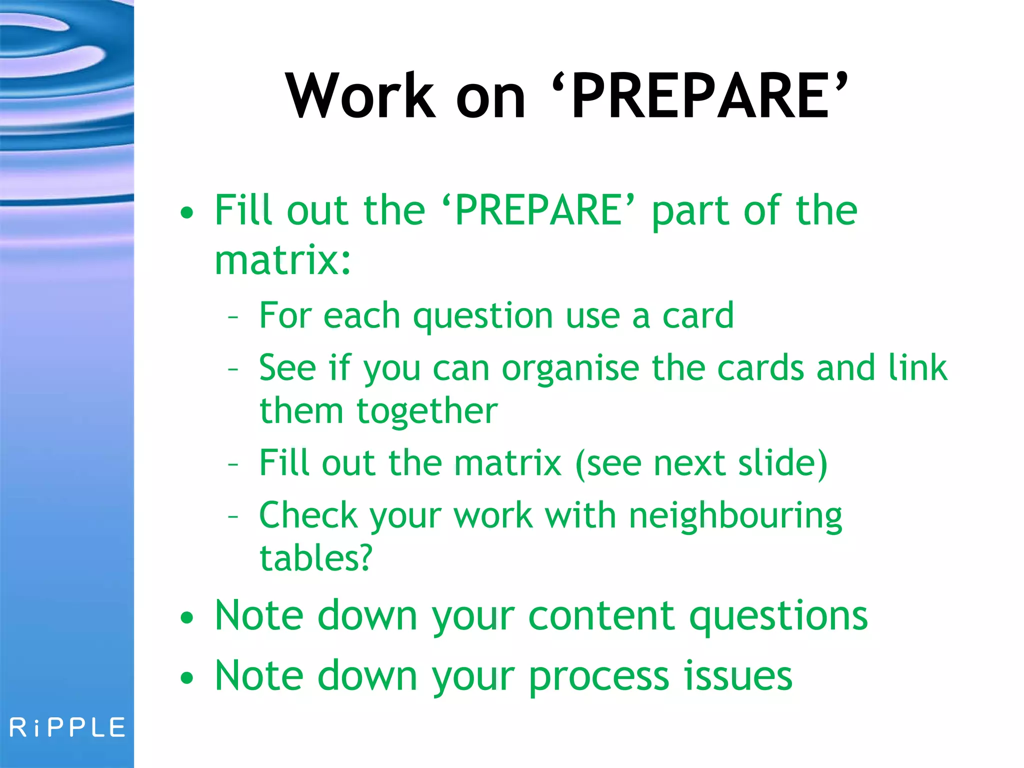 Work on ‘PREPARE’ Fill out the ‘PREPARE’ part of the matrix: For each question use a card See if you can organise the cards and link them together Fill out the matrix (see next slide) Check your work with neighbouring tables? Note down your content questions Note down your process issues 