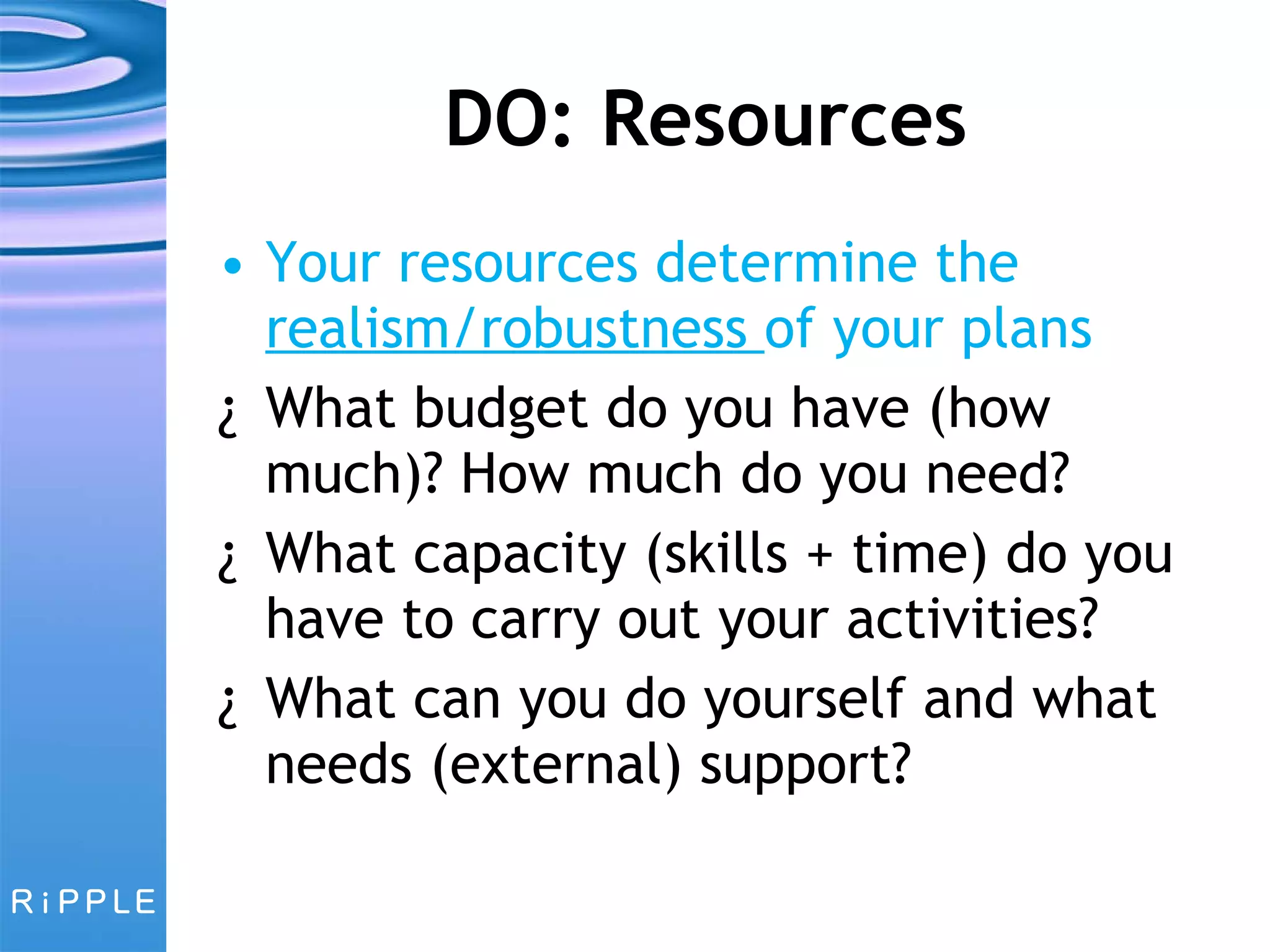 DO: Resources Your resources determine the  realism/robustness  of your plans What budget do you have (how much)? How much do you need? What capacity (skills + time) do you have to carry out your activities? What can you do yourself and what needs (external) support? 