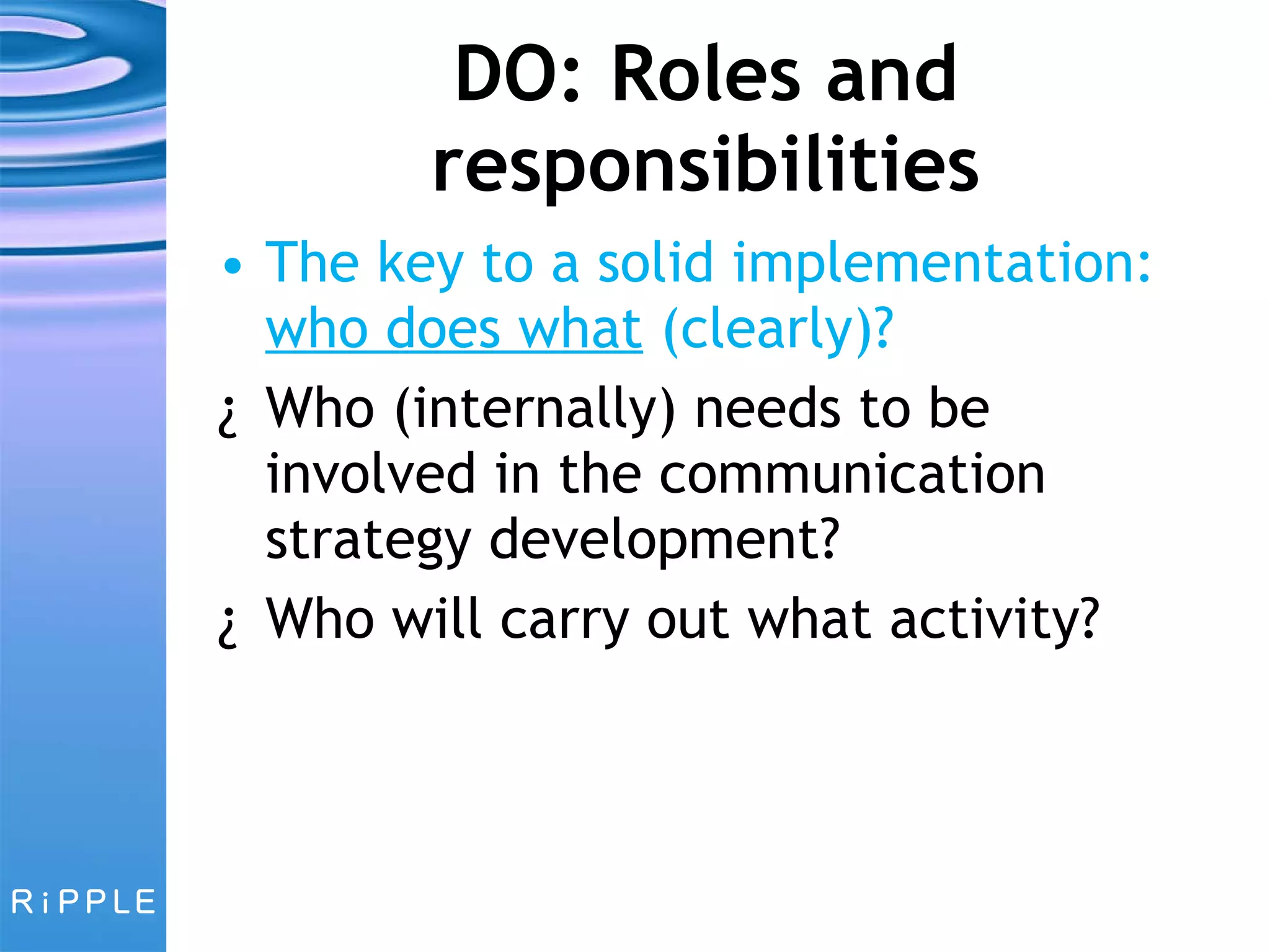 DO: Roles and responsibilities The key to a solid implementation:  who does what  (clearly)? Who (internally) needs to be involved in the communication strategy development? Who will carry out what activity? 