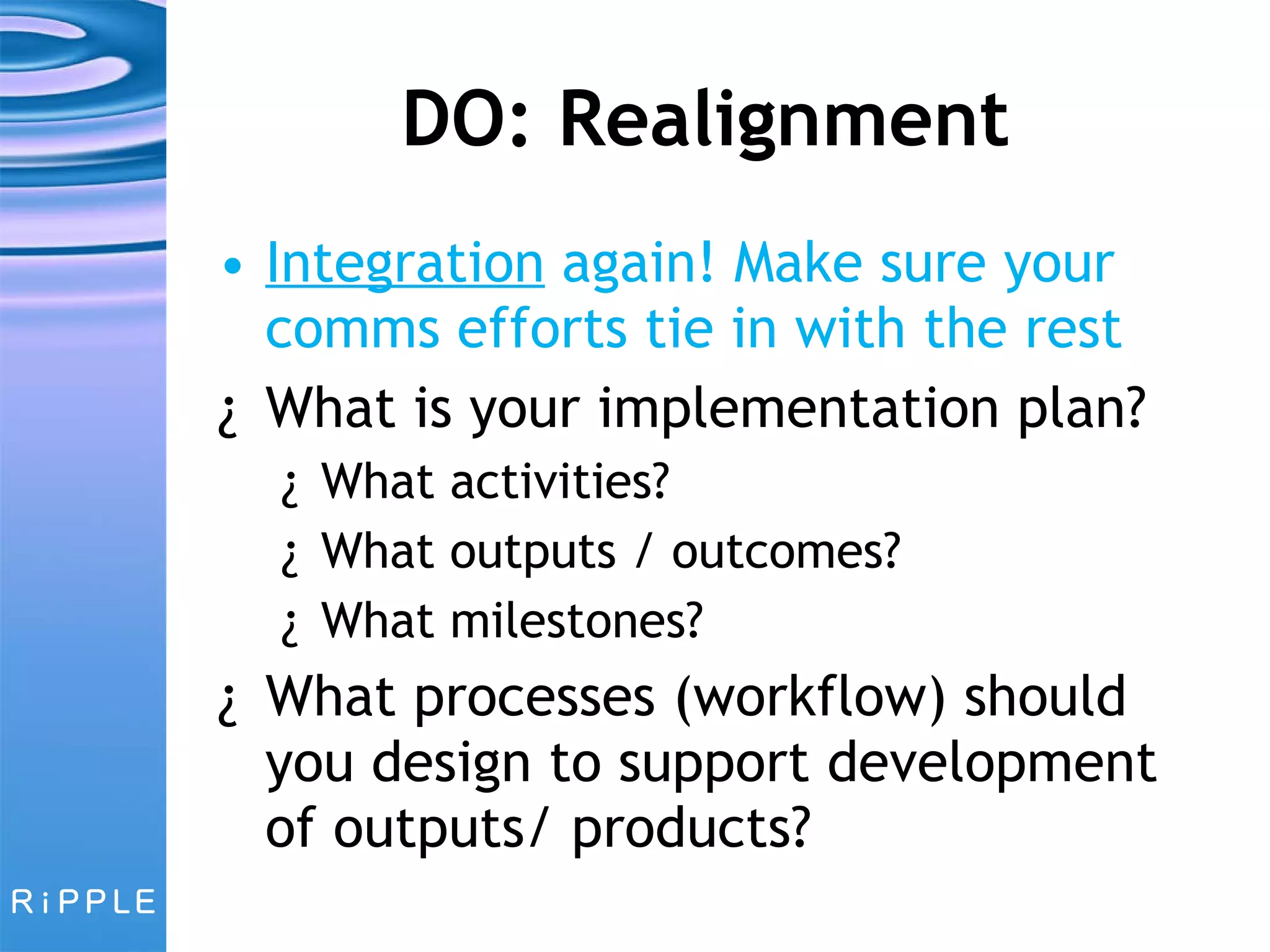 DO: Realignment Integration  again! Make sure your comms efforts tie in with the rest What is your implementation plan?  What activities?  What outputs / outcomes?  What milestones? What processes (workflow) should you design to support development of outputs/ products? 