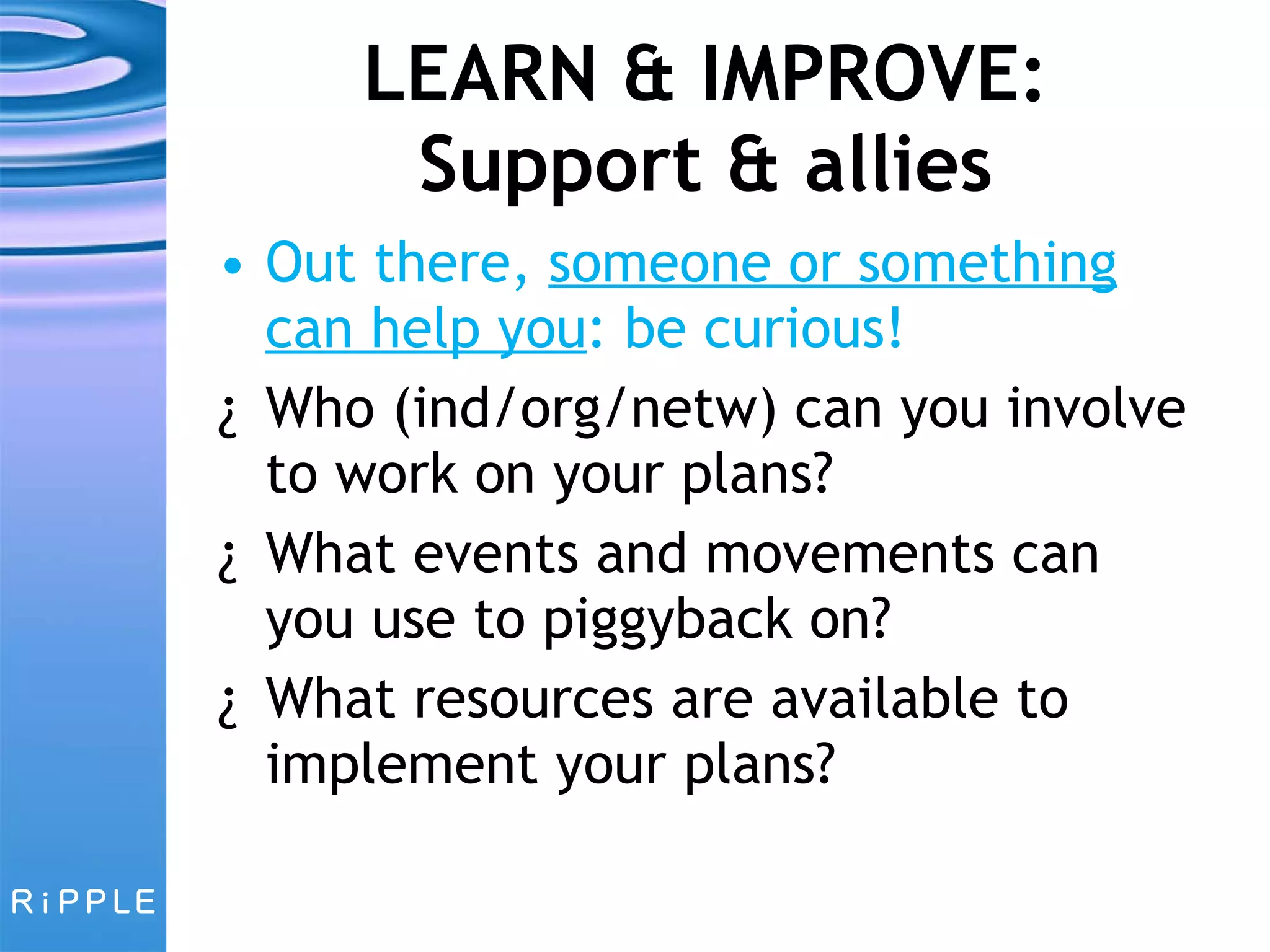 LEARN & IMPROVE: Support & allies Out there,  someone or something can help you : be curious! Who (ind/org/netw) can you involve to work on your plans?  What events and movements can you use to piggyback on? What resources are available to implement your plans? 