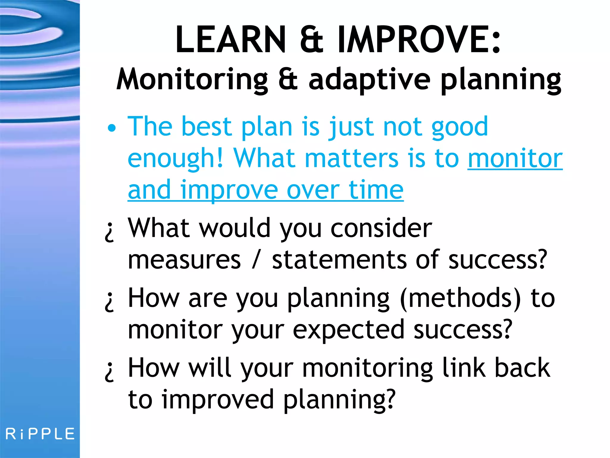 LEARN & IMPROVE:  Monitoring & adaptive planning The best plan is just not good enough! What matters is to  monitor and improve over time What would you consider measures / statements of success? How are you planning (methods) to monitor your expected success?  How will your monitoring link back to improved planning? 