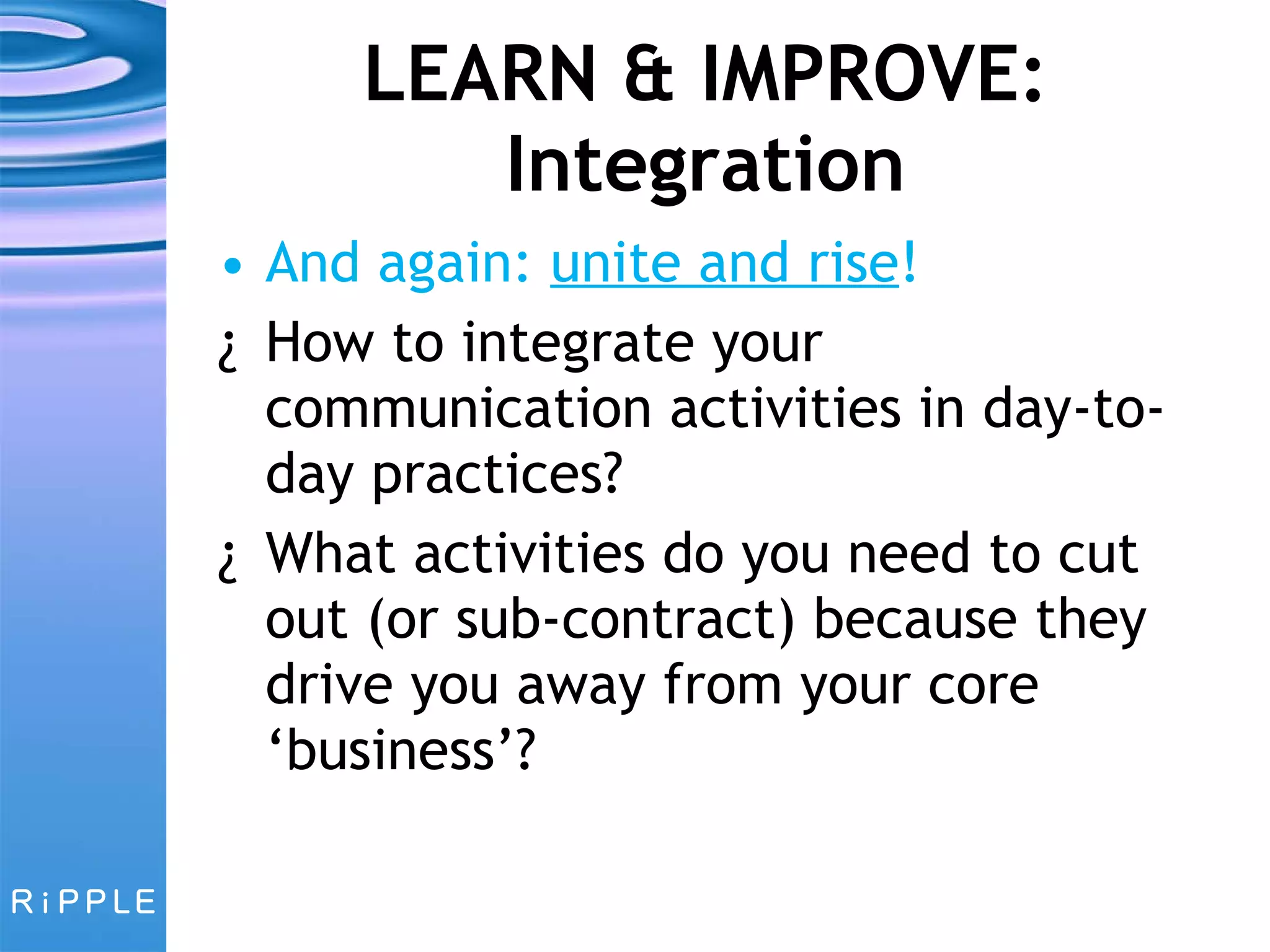 LEARN & IMPROVE: Integration And again:  unite and rise ! How to integrate your communication activities in day-to-day practices? What activities do you need to cut out (or sub-contract) because they drive you away from your core ‘business’? 