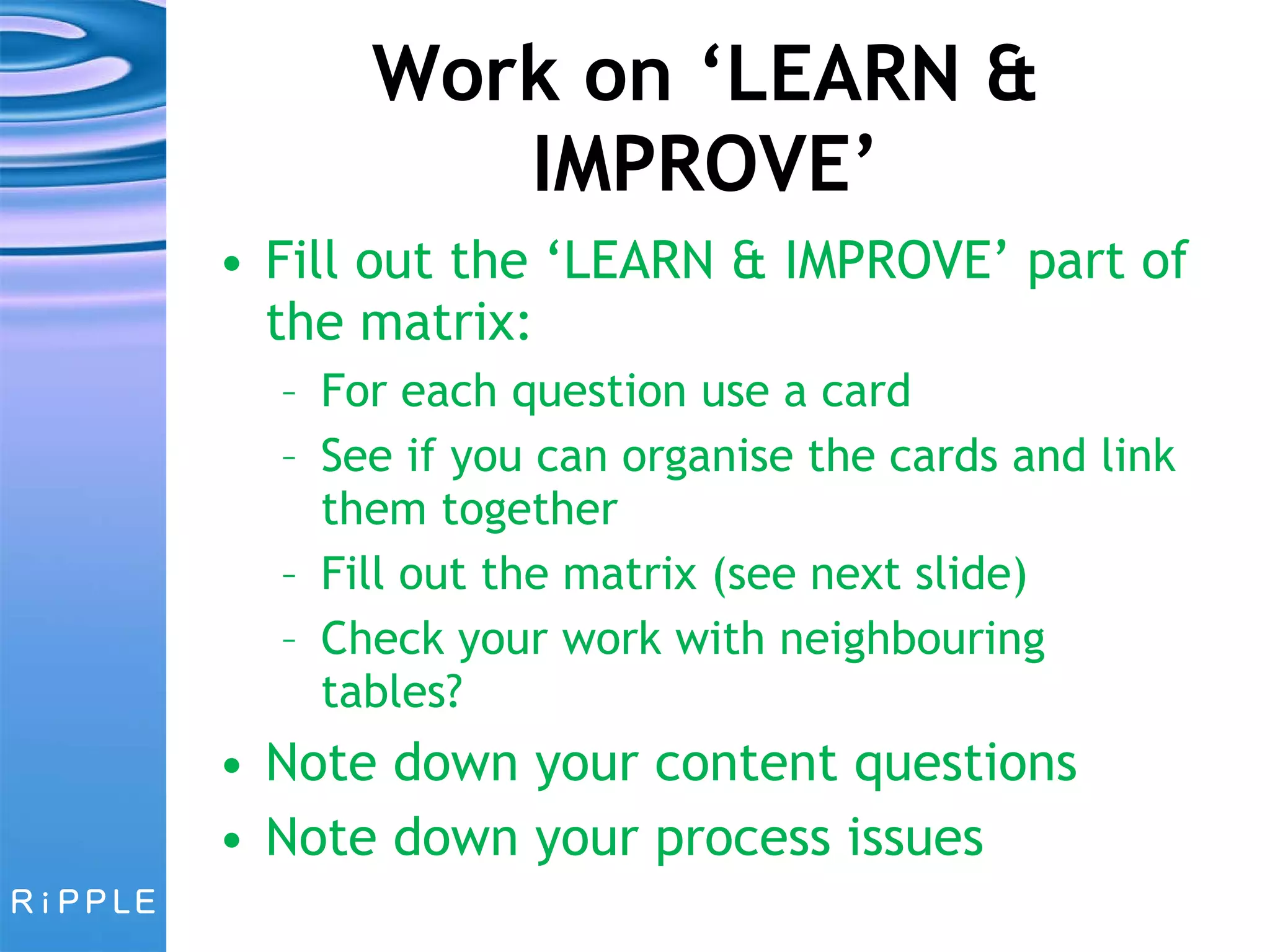 Work on ‘LEARN & IMPROVE’ Fill out the ‘LEARN & IMPROVE’ part of the matrix: For each question use a card See if you can organise the cards and link them together Fill out the matrix (see next slide) Check your work with neighbouring tables? Note down your content questions Note down your process issues 
