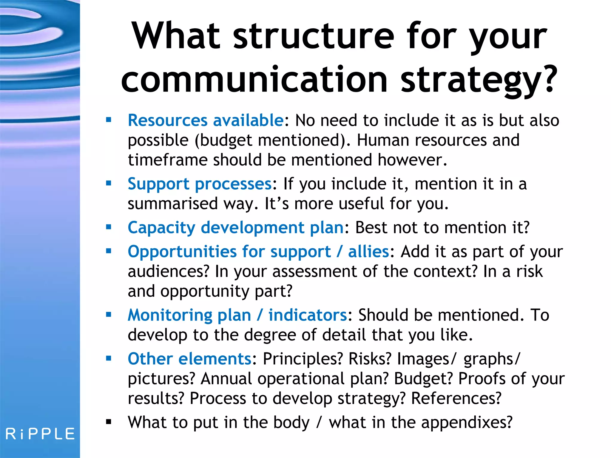 What structure for your communication strategy? Resources available : No need to include it as is but also possible (budget mentioned). Human resources and timeframe should be mentioned however. Support processes : If you include it, mention it in a summarised way. It’s more useful for you. Capacity development plan : Best not to mention it? Opportunities for support / allies : Add it as part of your audiences? In your assessment of the context? In a risk and opportunity part? Monitoring plan / indicators : Should be mentioned. To develop to the degree of detail that you like. Other elements : Principles? Risks? Images/ graphs/ pictures? Annual operational plan? Budget? Proofs of your results? Process to develop strategy? References?  What to put in the body / what in the appendixes? 