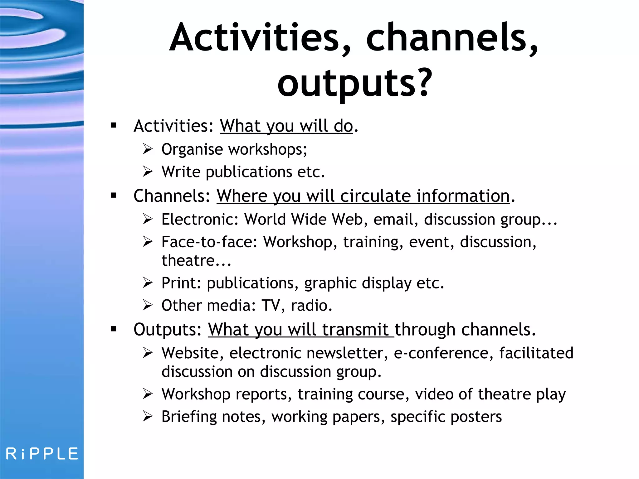 Activities, channels, outputs? Activities:  What you will do . Organise workshops; Write publications etc. Channels:  Where you will circulate information . Electronic: World Wide Web, email, discussion group... Face-to-face: Workshop, training, event, discussion, theatre... Print: publications, graphic display etc. Other media: TV, radio. Outputs:  What you will transmit  through channels. Website, electronic newsletter, e-conference, facilitated discussion on discussion group. Workshop reports, training course, video of theatre play Briefing notes, working papers, specific posters 