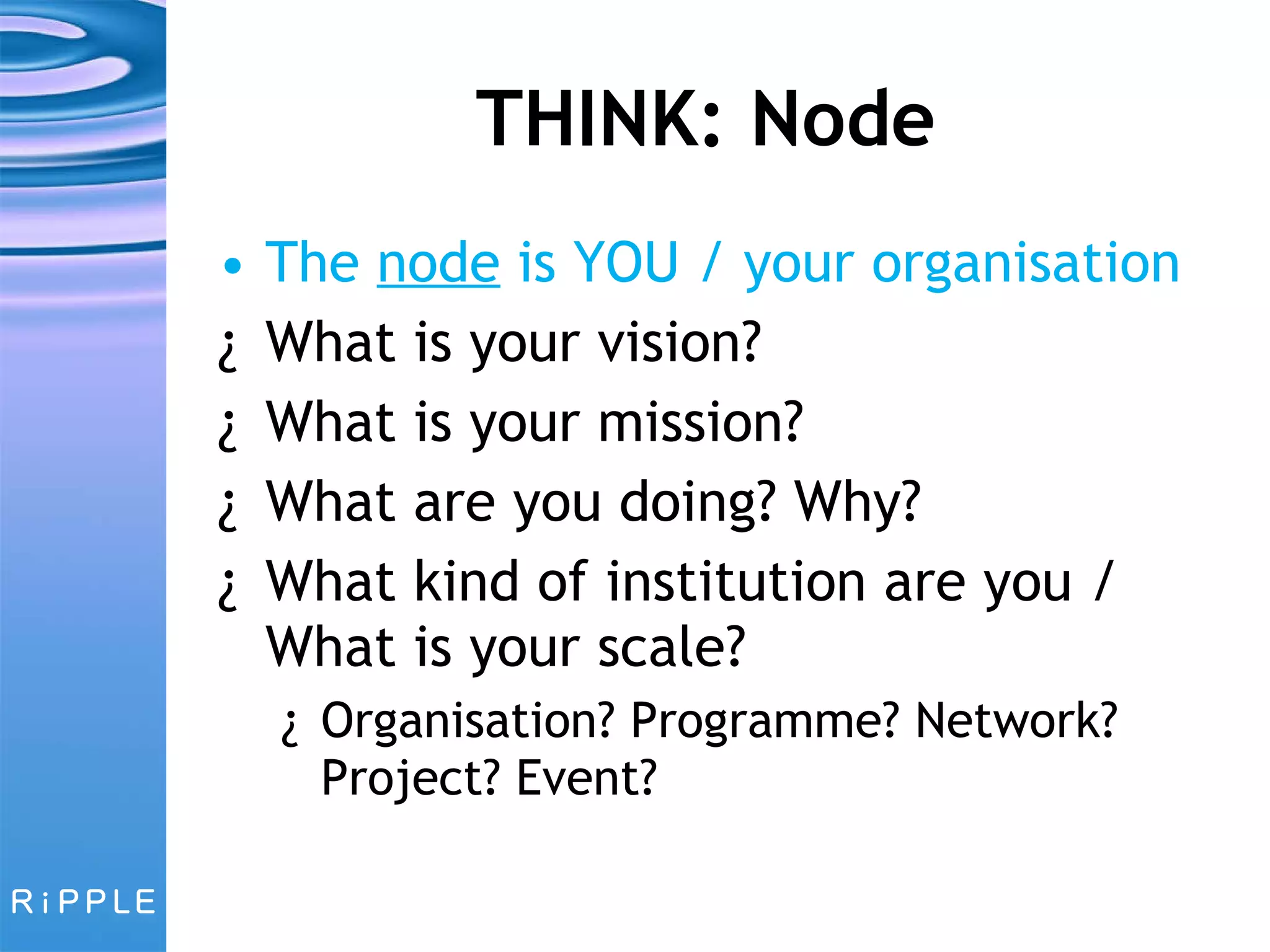 THINK: Node The  node  is YOU / your organisation What is your vision? What is your mission? What are you doing? Why? What kind of institution are you / What is your scale?  Organisation? Programme? Network? Project? Event? 