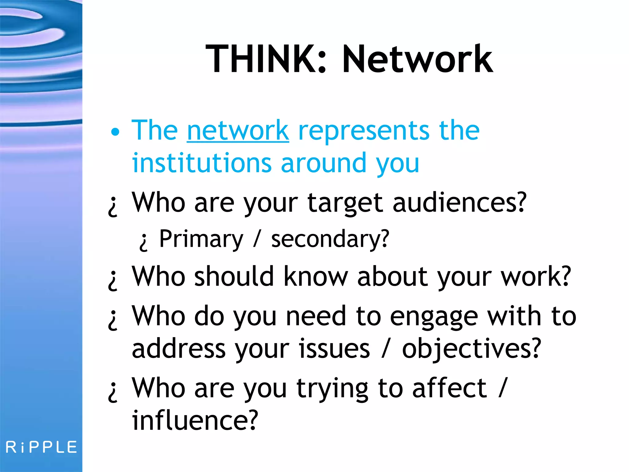 THINK: Network The  network  represents the institutions around you Who are your target audiences?  Primary / secondary? Who should know about your work? Who do you need to engage with to address your issues / objectives?  Who are you trying to affect / influence? 