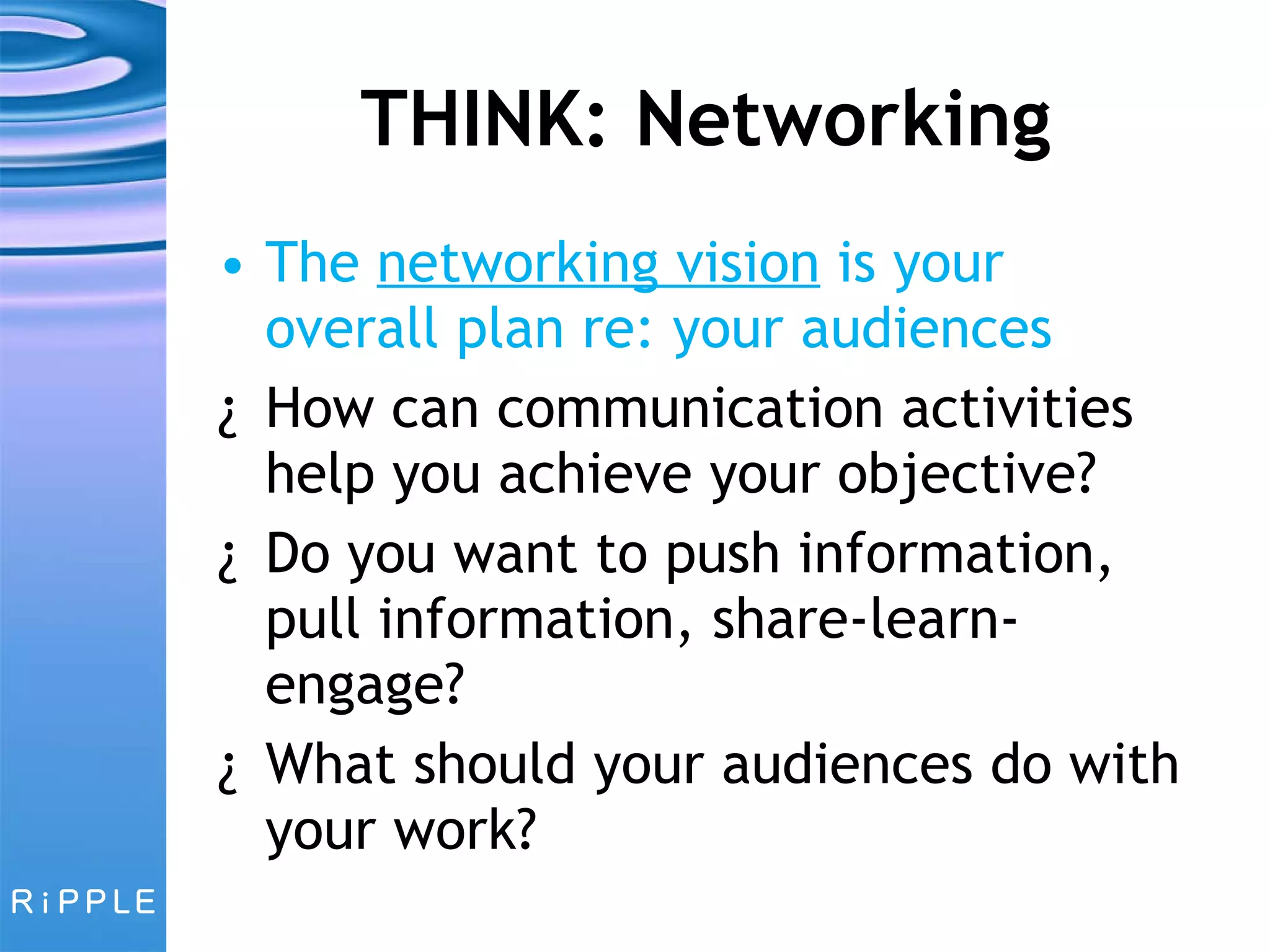THINK: Networking The  networking vision  is your overall plan re: your audiences How can communication activities help you achieve your objective? Do you want to push information, pull information, share-learn-engage? What should your audiences do with your work? 