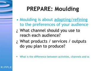 PREPARE: Moulding Moulding is about  adapting/refining  to the preferences of your audience What channel should you use to reach each audience?  What products / services / outputs do you plan to produce? What is the difference between activities, channels and outputs? 