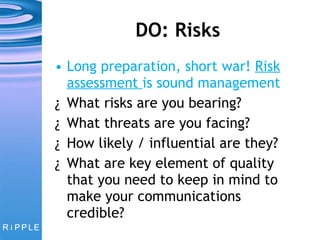 DO: Risks Long preparation, short war!  Risk assessment  is sound management What risks are you bearing? What threats are you facing? How likely / influential are they? What are key element of quality that you need to keep in mind to make your communications credible? 