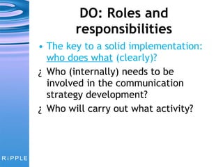 DO: Roles and responsibilities The key to a solid implementation:  who does what  (clearly)? Who (internally) needs to be involved in the communication strategy development? Who will carry out what activity? 
