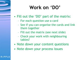 Work on ‘DO’ Fill out the ‘DO’ part of the matrix: For each question use a card See if you can organise the cards and link them together Fill out the matrix (see next slide) Check your work with neighbouring tables? Note down your content questions Note down your process issues 