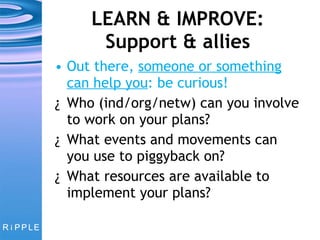 LEARN & IMPROVE: Support & allies Out there,  someone or something can help you : be curious! Who (ind/org/netw) can you involve to work on your plans?  What events and movements can you use to piggyback on? What resources are available to implement your plans? 