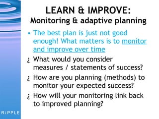 LEARN & IMPROVE:  Monitoring & adaptive planning The best plan is just not good enough! What matters is to  monitor and improve over time What would you consider measures / statements of success? How are you planning (methods) to monitor your expected success?  How will your monitoring link back to improved planning? 