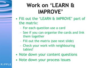 Work on ‘LEARN & IMPROVE’ Fill out the ‘LEARN & IMPROVE’ part of the matrix: For each question use a card See if you can organise the cards and link them together Fill out the matrix (see next slide) Check your work with neighbouring tables? Note down your content questions Note down your process issues 