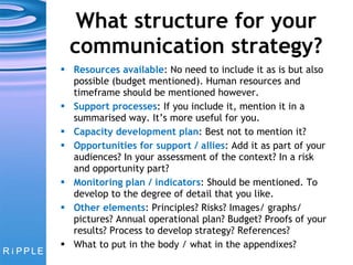 What structure for your communication strategy? Resources available : No need to include it as is but also possible (budget mentioned). Human resources and timeframe should be mentioned however. Support processes : If you include it, mention it in a summarised way. It’s more useful for you. Capacity development plan : Best not to mention it? Opportunities for support / allies : Add it as part of your audiences? In your assessment of the context? In a risk and opportunity part? Monitoring plan / indicators : Should be mentioned. To develop to the degree of detail that you like. Other elements : Principles? Risks? Images/ graphs/ pictures? Annual operational plan? Budget? Proofs of your results? Process to develop strategy? References?  What to put in the body / what in the appendixes? 