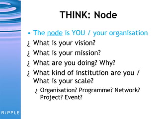 THINK: Node The  node  is YOU / your organisation What is your vision? What is your mission? What are you doing? Why? What kind of institution are you / What is your scale?  Organisation? Programme? Network? Project? Event? 
