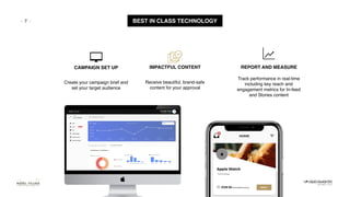 - - BEST IN CLASS TECHNOLOGY
CAMPAIGN SET UP IMPACTFUL CONTENT
Receive beautiful, brand-safe
content for your approval
REPORT AND MEASURE
Create your campaign brief and
set your target audience
Track performance in real-time
including key reach and
engagement metrics for In-feed
and Stories content
7
 