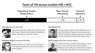 13
Chris Morton | Founder & CEO Jose Ojeda | COO
Jenny Cossons | Chief Partnerships Officer
Chris co-founded Lyst in 2010. Prior to this, he was
a VC investor at Benchmark Capital and Balderton
Capital, focussing on consumer internet.
Jose joined Lyst in 2015 as COO. Before this, he
was CEO of Zalora Thailand, and co-founded and
exited The Chapar, a clothing subscription business.
He was at McKinsey & Harvard Business School.
Jenny joined Lyst as Head of Partnerships in 2014.
Prior to this, she was Group Head of Brand
Relations at Net-A-Porter and held various positions
at Conde Nast Publications, including Vogue.com.
Sebastjan Trepca | Founder & CTO/CPO
Seb co-founded Lyst in 2010. He was previously
VP of Engineering at Noovo and is the founder of
Python Slovenia.
Engineering, Product
& Data Science
Sales, Growth,
& Marketing
Finance &
Operations
59 x 50 x 45 x 15
Team of 110 across London HQ + NYC
 
