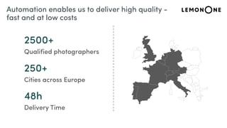 2500+
Qualified photographers
250+
Cities across Europe
48h
Delivery Time
Automation enables us to deliver high quality -
fast and at low costs
 