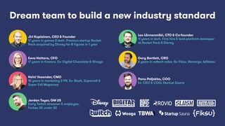 Panu Paljakka, COO
Ex- CEO & COO, Startup Sauna
Jiri Kupiainen, CEO & Founder
17 years in games & tech. Previous startup Rocket
Pack acquired by Disney for 8 ﬁgures in 1 year
Leo Lännenmäki, CTO & Co-founder
11 years in tech. First hire & lead platform developer
at Rocket Pack & Disney
Heini Vesander, CMO
10 years in marketing & PR. Ex- Slush, Supercell &
Super Evil Megacorp
Eeva Hattara, CFO
17 years in ﬁnance. Ex- Digital Chocolate & Wooga
Gary Bartlett, CRO
6 years in adtech sales. Ex- Fiksu, Remerge, Adikteev
Dream team to build a new industry standard
Jordan Tayer, GM US
Early Twitch streamer & employee,
Forbes 30 under 30
 