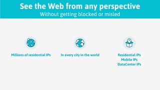 See the Web from any perspective
Without getting blocked or misled
Millions of residential IPs In every city in the world Residential IPs
Mobile IPs
DataCenter IPs
 