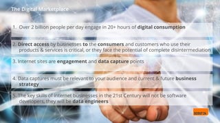 The Digital Marketplace
1. Over 2 billion people per day engage in 20+ hours of digital consumption
2. Direct access by businesses to the consumers and customers who use their
products & services is critical, or they face the potential of complete disintermediation
3. Internet sites are engagement and data capture points
4. Data captures must be relevant to your audience and current & future business
strategy
5. The key skills of internet businesses in the 21st Century will not be software
developers, they will be data engineers
 