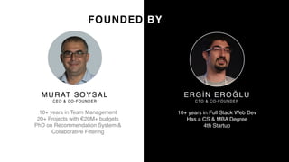 9
MURAT SOYSAL
CEO & CO-FOUNDER
10+ years in Team Management
20+ Projects with €20M+ budgets
PhD on Recommendation System &
Collaborative Filtering
ERGİN EROĞLU
CTO & CO-FOUNDER
10+ years in Full Stack Web Dev
Has a CS & MBA Degree
4th Startup
FOUNDED BY
 