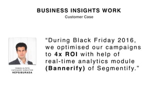 BUSINESS INSIGHTS WORK
“During Black Friday 2016,  
we optimised our campaigns
to 4x ROI with help of  
real-time analytics module
(Bannerify) of Segmentify.”YAMAN ALPATA
CATEGORY DIRECTOR
HEPSIBURADA
Customer Case
 