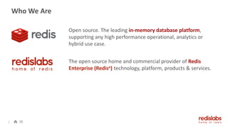 Who We Are
Open source. The leading in-memory database platform,
supporting any high performance operational, analytics or
hybrid use case.
The open source home and commercial provider of Redis
Enterprise (Redise) technology, platform, products & services.
2
 