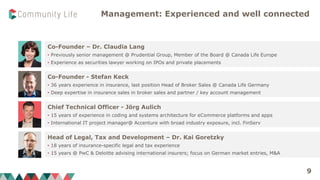 Management: Experienced and well connected
Co-Founder – Dr. Claudia Lang
• Previously senior management @ Prudential Group, Member of the Board @ Canada Life Europe
• Experience as securities lawyer working on IPOs and private placements
Head of Legal, Tax and Development – Dr. Kai Goretzky
• 18 years of insurance-specific legal and tax experience
• 15 years @ PwC & Deloitte advising international insurers; focus on German market entries, M&A
Co-Founder - Stefan Keck
• 36 years experience in insurance, last position Head of Broker Sales @ Canada Life Germany
• Deep expertise in insurance sales in broker sales and partner / key account management
Chief Technical Officer - Jörg Aulich
• 15 years of experience in coding and systems architecture for eCommerce platforms and apps
• International IT project manager@ Accenture with broad industry exposure, incl. FinServ
9
 