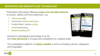 INNOVATIVE B2B MARKETPLACE TECHNOLOGY
8
✓ end-to-end realtime distribution
✓ trustful broker / advisor ratings
✓ Realtime bidding API
✓ self service tools
✓ mobile lead buying
Proprietary technology offering unique and valuable features
to buyers, sellers and end-customers, e.g.
finanzen’s marketplace technology is by far
the most advanced in Europe and competitive on a global scale
The marketplace platform is highly scalable in terms of trading volume, categories
and languages
 