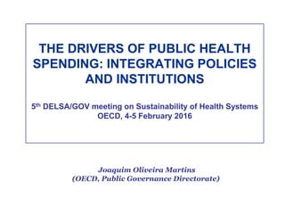 THE DRIVERS OF PUBLIC HEALTH
SPENDING: INTEGRATING POLICIES
AND INSTITUTIONS
5th DELSA/GOV meeting on Sustainability of Health Systems
OECD, 4-5 February 2016
Joaquim Oliveira Martins
(OECD, Public Governance Directorate)
 