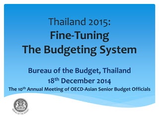Thailand 2015:
Fine-Tuning
The Budgeting System
Bureau of the Budget, Thailand
18th December 2014
The 10th Annual Meeting of OECD-Asian Senior Budget Officials
 